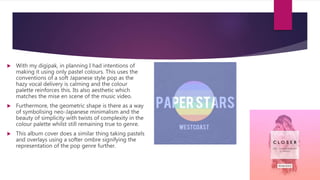  With my digipak, in planning I had intentions of
making it using only pastel colours. This uses the
conventions of a soft Japanese style pop as the
hazy vocal delivery is calming and the colour
palette reinforces this. Its also aesthetic which
matches the mise en scene of the music video.
 Furthermore, the geometric shape is there as a way
of symbolising neo-Japanese minimalism and the
beauty of simplicity with twists of complexity in the
colour palette whilst still remaining true to genre.
 This album cover does a similar thing taking pastels
and overlays using a softer ombre signifying the
representation of the pop genre further.
 