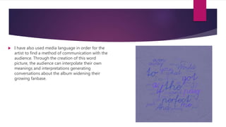  I have also used media language in order for the
artist to find a method of communication with the
audience. Through the creation of this word
picture, the audience can interpolate their own
meanings and interpretations generating
conversations about the album widening their
growing fanbase.
 