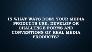 IN WHAT WAYS DOES YOUR MEDIA
PRODUCTS USE, DEVELOP OR
CHALLENGE FORMS AND
CONVENTIONS OF REAL MEDIA
PRODUCTS?
 