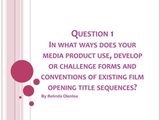 QUESTION 1
IN WHAT WAYS DOES YOUR
MEDIA PRODUCT USE, DEVELOP
OR CHALLENGE FORMS AND
CONVENTIONS OF EXISTING FILM
OPENING TITLE SEQUENCES?
By Belinda Olenloa
 