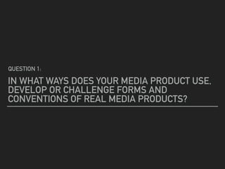 IN WHAT WAYS DOES YOUR MEDIA PRODUCT USE,
DEVELOP OR CHALLENGE FORMS AND
CONVENTIONS OF REAL MEDIA PRODUCTS?
QUESTION 1:
 