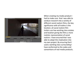 When creating my media product I
had to make sure that I was able to
conduct research into a variety of
different social realism films, the key
significance with all trailers is the
location; all social realism film
trailers use low-working class estates
and location giving the films a more
realistic representation of social
realism. I have ensured that I was
able to adapt this implication into
my own project. By ensuring that I
used a working class surrounding I
have conformed to the codes and
conventions of real media products.
 