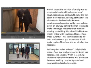 Here it shows the location of an ally way as
most social realism films have more of
rough looking area as it would make the film
seem more realistic. Looking at this shot the
character in the hoodie looks more
suspicious and secretive as they are walking
down an ally way behind the man looking to
make some type movement for example
stealing or stabbing. Hoodies all in black are
mostly linked with youths and teens I have
made sure that I was to implication to my
own production as you know most British
social realism films have scenes with key low
locations
With my film trailer it doesn’t only include
scenes from low key backgrounds it also has
locations like schools. When researching
into social realism films there was a contrast
between working class background and
non-working class backgrounds.
 