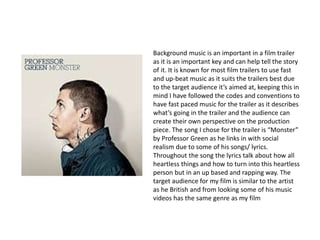 Background music is an important in a film trailer
as it is an important key and can help tell the story
of it. It is known for most film trailers to use fast
and up-beat music as it suits the trailers best due
to the target audience it’s aimed at, keeping this in
mind I have followed the codes and conventions to
have fast paced music for the trailer as it describes
what’s going in the trailer and the audience can
create their own perspective on the production
piece. The song I chose for the trailer is “Monster”
by Professor Green as he links in with social
realism due to some of his songs/ lyrics.
Throughout the song the lyrics talk about how all
heartless things and how to turn into this heartless
person but in an up based and rapping way. The
target audience for my film is similar to the artist
as he British and from looking some of his music
videos has the same genre as my film
 