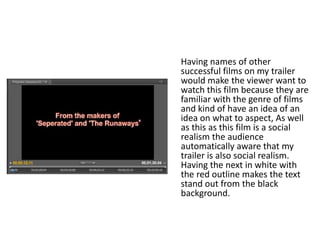 Having names of other
successful films on my trailer
would make the viewer want to
watch this film because they are
familiar with the genre of films
and kind of have an idea of an
idea on what to aspect, As well
as this as this film is a social
realism the audience
automatically aware that my
trailer is also social realism.
Having the next in white with
the red outline makes the text
stand out from the black
background.
 