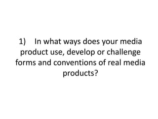 1) In what ways does your media
product use, develop or challenge
forms and conventions of real media
products?
 