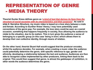 REPRESENTATION OF GENRE
   - MEDIA THEORY
Theorist Gunter Kress defines genre as ‘a kind of text that derives its form from the
structure of social occasion with its characteristics and their purposes’. As said in
slide 6: Narrative Structure, my music video is based on a love story between a male
and female. According to Gunther Kress’ theory, I may have potentially used
conventions of the genre pop. For example, the love story could be seen as a social
occasion, something that happens frequently in society, thus allowing the audience to
relate to the situation, due to its realism. This in turn gives the audience a sense of
belonging to a specific group (in this case ‘being in love’) which allows them to
develop their own collective identity, through means of relation.


On the other hand, theorist Stuart Hall would suggest that the producer encodes,
whilst the audience decodes. For example, when creating a music video the audience
could potentially determine the genre, with specific reference to age, gender and
ethnicity, developing a relationship between the text and audience. Audiences are then
able to recognise codes implemented by other producers, linking them back to the
original. This would then suggest that genre, is almost the gatekeeper of exhibition, in
other words the audience determines the genre.
 
