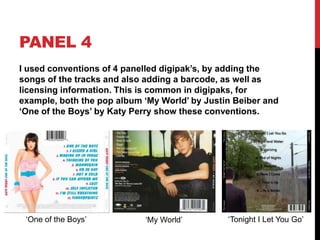 PANEL 4
I used conventions of 4 panelled digipak’s, by adding the
songs of the tracks and also adding a barcode, as well as
licensing information. This is common in digipaks, for
example, both the pop album ‘My World’ by Justin Beiber and
‘One of the Boys’ by Katy Perry show these conventions.




 ‘One of the Boys’          ‘My World’         ‘Tonight I Let You Go’
 