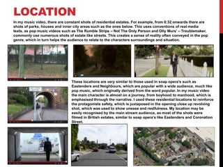 LOCATION
In my music video, there are constant shots of residential estates. For example, from 0:32 onwards there are
shots of parks, houses and inner city areas such as the ones below. This uses conventions of real media
texts, as pop music videos such as The Rumble Strips – Not The Only Person and Olly Murs’ – Troublemaker,
commonly use numerous shots of estate like streets. This creates a sense of reality often conveyed in the pop
genre, which in turn helps the audience to relate to the characters surroundings and situation.




                                These locations are very similar to those used in soap opera’s such as
                                Eastenders and Neighbours, which are popular with a wide audience, much like
                                pop music, which originally derived from the word popular. In my music video
                                the main character is almost on a journey, from boyhood to manhood, which is
                                emphasised through the narrative. I used these residential locations to reinforce
                                the protagonists safety, which is juxtaposed in the opening close up revolving
                                shot, which was used to show unease and restfulness. My location may be
                                easily recognised by the main stream audience, as most of the shots were
                                filmed in British estates, similar to soap opera’s like Eastenders and Coronation
                                Street.
 