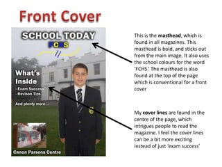 This is the masthead, which is
found in all magazines. This
masthead is bold, and sticks out
from the main image. It also uses
the school colours for the word
‘FCHS.’ The masthead is also
found at the top of the page
which is conventional for a front
cover
My cover lines are found in the
centre of the page, which
intrigues people to read the
magazine. I feel the cover lines
can be a bit more exciting
instead of just ‘exam success’
 