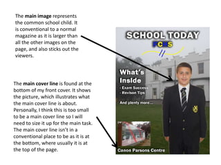The main image represents
the common school child. It
is conventional to a normal
magazine as it is larger than
all the other images on the
page, and also sticks out the
viewers.
The main cover line is found at the
bottom of my front cover. It shows
the picture, which illustrates what
the main cover line is about.
Personally, I think this is too small
to be a main cover line so I will
need to size it up for the main task.
The main cover line isn’t in a
conventional place to be as it is at
the bottom, where usually it is at
the top of the page.
 