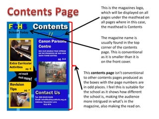 This is the magazines logo,
which will be displayed on all
pages under the masthead on
all pages where in this case,
the masthead is Contents
The magazine name is
usually found in the top
corner of the contents
page. This is conventional
as it is smaller than it is
on the front cover.
This contents page isn’t conventional
to other contents pages produced as
the boxes with the page numbers are
in odd places. I feel this is suitable for
the school as it shows how different
the school is, making the audience
more intrigued in what’s in the
magazine, also making the read on.
 