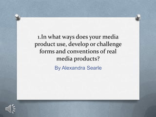 1.In what ways does your media
product use, develop or challenge
forms and conventions of real
media products?
By Alexandra Searle

 
