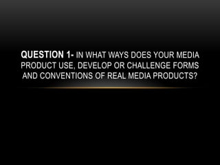 QUESTION 1- IN WHAT WAYS DOES YOUR MEDIA
PRODUCT USE, DEVELOP OR CHALLENGE FORMS
AND CONVENTIONS OF REAL MEDIA PRODUCTS?
 