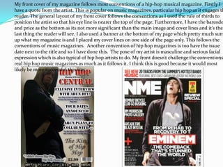 My front cover of my magazine follows most conventions of a hip-hop musical magazine. Firstly I
have a quote from the artist. This is popular on music magazines, particular hip hop as it engages th
reader. The general layout of my front cover follows the conventions as I used the rule of thirds to
position the artist so that his eye line is nearer the top of the page. Furthermore, I have the barcode
and price as the bottom as its not more significant than the main image and cover lines and it’s the
last thing the reader will see. I also used a banner at the bottom of my page which pretty much sum
up what my magazine is and I placed my cover lines on one side of the page only. This follows the
conventions of music magazines. Another convention of hip hop magazines is too have the issue
date next to the title and so I have done this. The pose of my artist is masculine and serious facial
expression which is also typical of hip hop artists to do. My front doesn’t challenge the conventions
real hip hop music magazines as much as it follows it. I think this is good because it would most
likely be more successful this way.
 