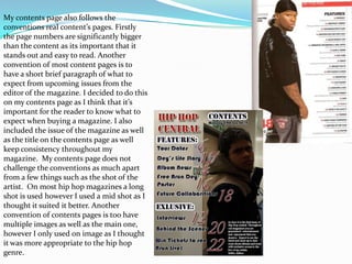 My contents page also follows the
conventions real content’s pages. Firstly
the page numbers are significantly bigger
than the content as its important that it
stands out and easy to read. Another
convention of most content pages is to
have a short brief paragraph of what to
expect from upcoming issues from the
editor of the magazine. I decided to do this
on my contents page as I think that it’s
important for the reader to know what to
expect when buying a magazine. I also
included the issue of the magazine as well
as the title on the contents page as well
keep consistency throughout my
magazine. My contents page does not
challenge the conventions as much apart
from a few things such as the shot of the
artist. On most hip hop magazines a long
shot is used however I used a mid shot as I
thought it suited it better. Another
convention of contents pages is too have
multiple images as well as the main one,
however I only used on image as I thought
it was more appropriate to the hip hop
genre.
 