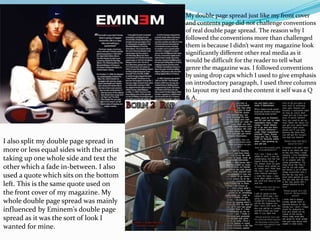 My double page spread just like my front cover
and contents page did not challenge conventions
of real double page spread. The reason why I
followed the conventions more than challenged
them is because I didn’t want my magazine look
significantly different other real media as it
would be difficult for the reader to tell what
genre the magazine was. I followed conventions
by using drop caps which I used to give emphasis
on introductory paragraph, I used three columns
to layout my text and the content it self was a Q
& A.
I also split my double page spread in
more or less equal sides with the artist
taking up one whole side and text the
other which a fade in-between. I also
used a quote which sits on the bottom
left. This is the same quote used on
the front cover of my magazine. My
whole double page spread was mainly
influenced by Eminem's double page
spread as it was the sort of look I
wanted for mine.
 