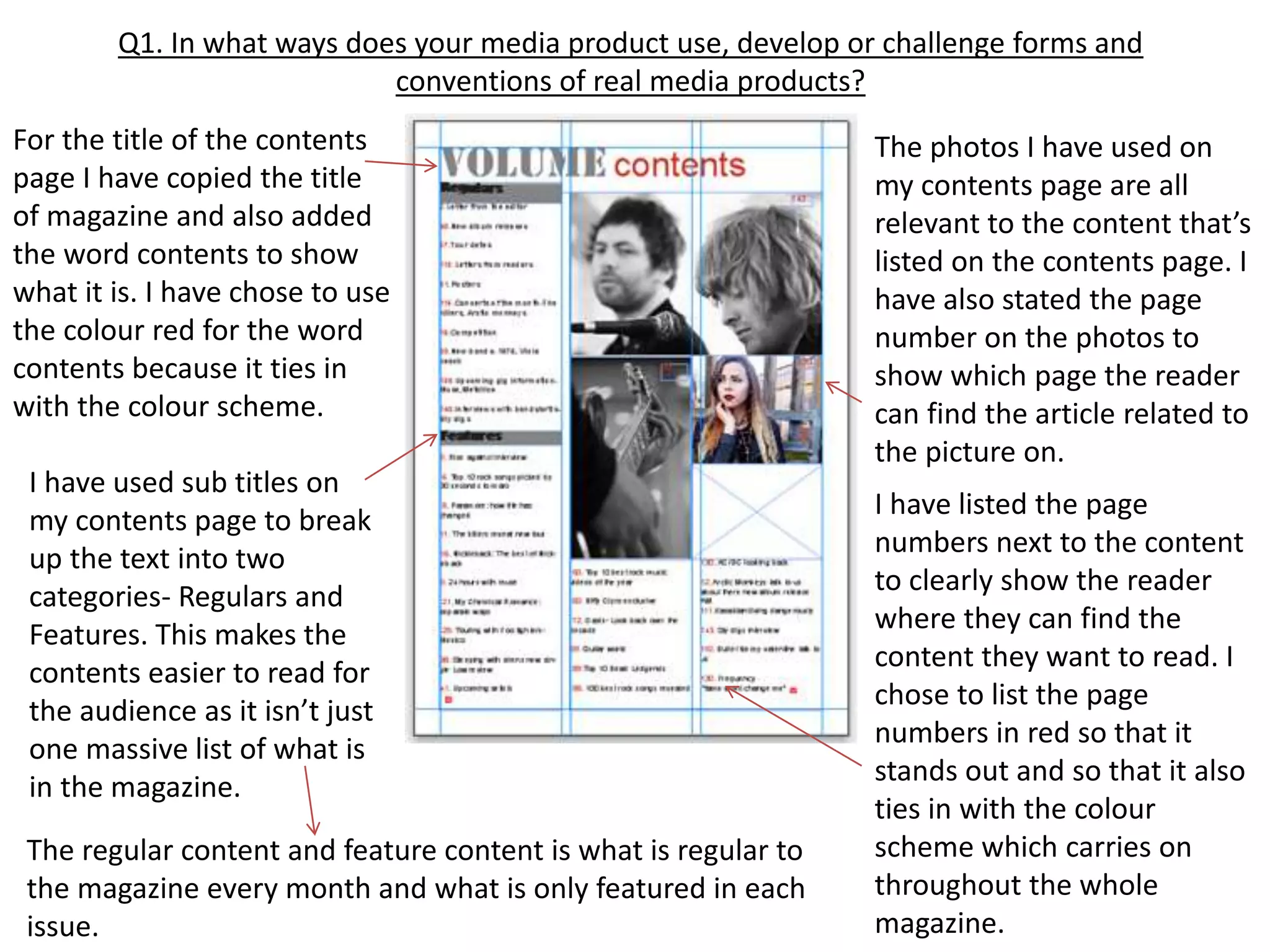 Q1. In what ways does your media product use, develop or challenge forms and
conventions of real media products?
For the title of the contents
page I have copied the title
of magazine and also added
the word contents to show
what it is. I have chose to use
the colour red for the word
contents because it ties in
with the colour scheme.
I have used sub titles on
my contents page to break
up the text into two
categories- Regulars and
Features. This makes the
contents easier to read for
the audience as it isn’t just
one massive list of what is
in the magazine.
The photos I have used on
my contents page are all
relevant to the content that’s
listed on the contents page. I
have also stated the page
number on the photos to
show which page the reader
can find the article related to
the picture on.
The regular content and feature content is what is regular to
the magazine every month and what is only featured in each
issue.
I have listed the page
numbers next to the content
to clearly show the reader
where they can find the
content they want to read. I
chose to list the page
numbers in red so that it
stands out and so that it also
ties in with the colour
scheme which carries on
throughout the whole
magazine.
 
