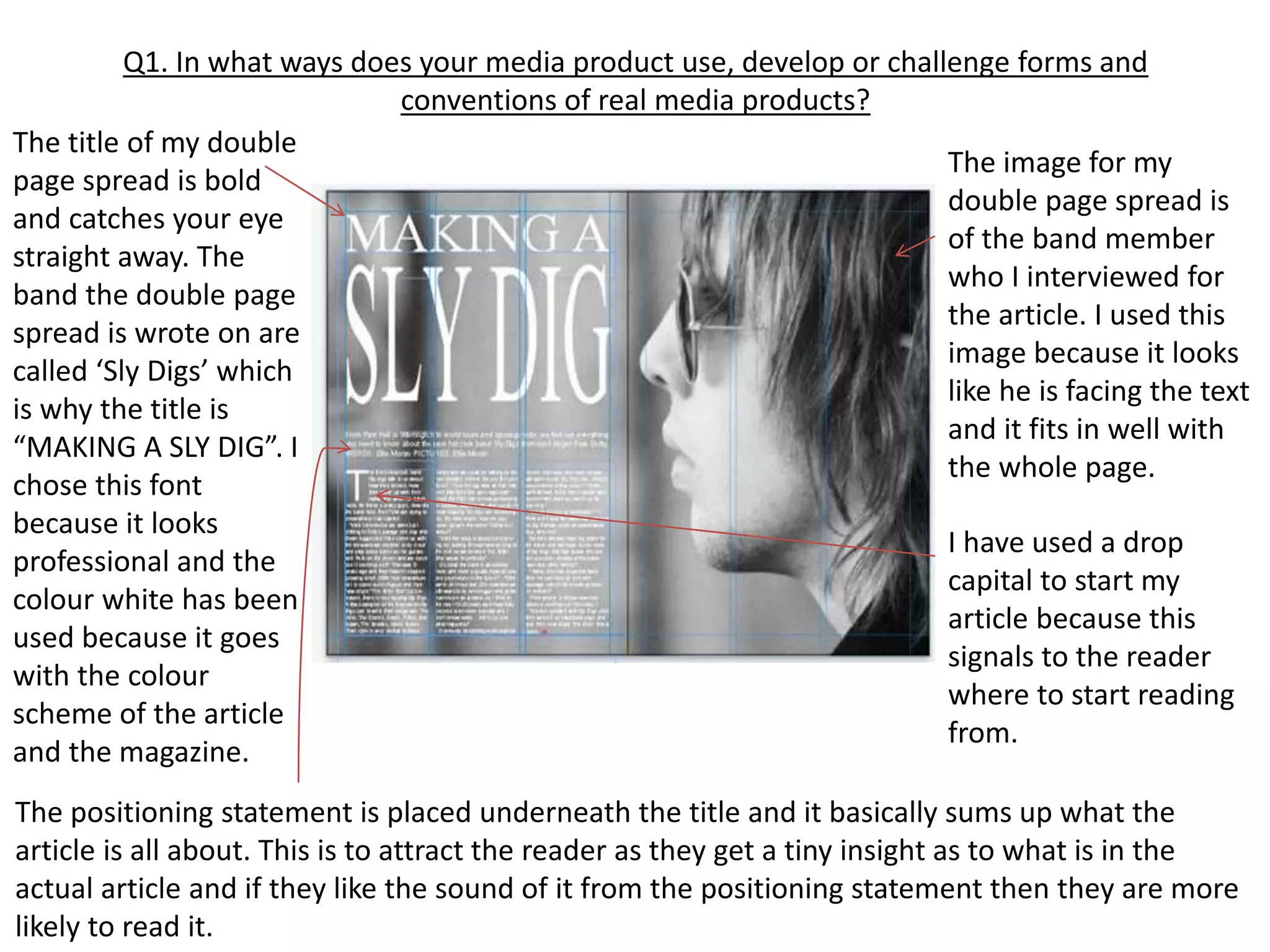 Q1. In what ways does your media product use, develop or challenge forms and
conventions of real media products?
The title of my double
page spread is bold
and catches your eye
straight away. The
band the double page
spread is wrote on are
called ‘Sly Digs’ which
is why the title is
“MAKING A SLY DIG”. I
chose this font
because it looks
professional and the
colour white has been
used because it goes
with the colour
scheme of the article
and the magazine.
I have used a drop
capital to start my
article because this
signals to the reader
where to start reading
from.
The positioning statement is placed underneath the title and it basically sums up what the
article is all about. This is to attract the reader as they get a tiny insight as to what is in the
actual article and if they like the sound of it from the positioning statement then they are more
likely to read it.
The image for my
double page spread is
of the band member
who I interviewed for
the article. I used this
image because it looks
like he is facing the text
and it fits in well with
the whole page.
 