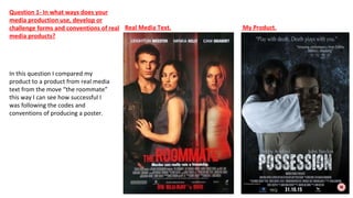 In this question I compared my
product to a product from real media
text from the move “the roommate”
this way I can see how successful I
was following the codes and
conventions of producing a poster.
Real Media Text. My Product.
Question 1- In what ways does your
media production use, develop or
challenge forms and conventions of real
media products?
 
