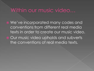  We’ve incorporated many codes and
conventions from different real media
texts in order to create our music video.
 Our music video upholds and subverts
the conventions of real media texts.
 