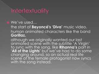  We’ve used…
- the start of Beyoncé's ‘Diva’ music video.
- human animated characters like the band
Gorillaz.
- although we originally wanted our last
animated scene with the subtitle ‘A Virgin’
to sync with the song, like Rihanna’s part in
‘All of the Lights’ but we’ve had to do some
changing around, so an actual real life
scene of the female protagonist now syncs
with the song instead.
 