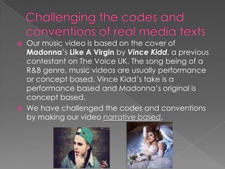  Our music video is based on the cover of
Madonna’s Like A Virgin by Vince Kidd, a previous
contestant on The Voice UK. The song being of a
R&B genre, music videos are usually performance
or concept based. Vince Kidd’s take is a
performance based and Madonna’s original is
concept based.
 We have challenged the codes and conventions
by making our video narrative based.
 