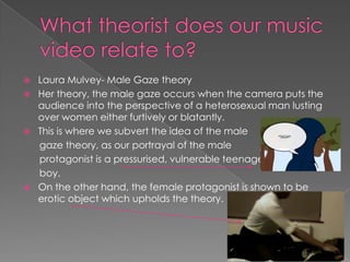  Laura Mulvey- Male Gaze theory
 Her theory, the male gaze occurs when the camera puts the
audience into the perspective of a heterosexual man lusting
over women either furtively or blatantly.
 This is where we subvert the idea of the male
gaze theory, as our portrayal of the male
protagonist is a pressurised, vulnerable teenage
boy.
 On the other hand, the female protagonist is shown to be
erotic object which upholds the theory.
 