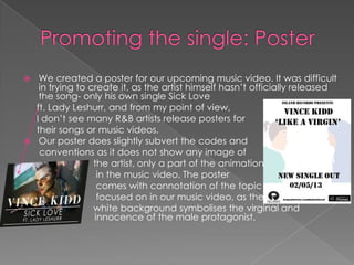  We created a poster for our upcoming music video. It was difficult
in trying to create it, as the artist himself hasn’t officially released
the song- only his own single Sick Love
ft. Lady Leshurr, and from my point of view,
I don’t see many R&B artists release posters for
their songs or music videos.
 Our poster does slightly subvert the codes and
conventions as it does not show any image of
the artist, only a part of the animation featured
in the music video. The poster
comes with connotation of the topic
focused on in our music video, as the
white background symbolises the virginal and
innocence of the male protagonist.
 