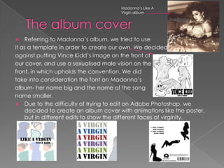 Madonna’s Like A
Virgin album
 Referring to Madonna’s album, we tried to use
it as a template in order to create our own. We decided
against putting Vince Kidd’s image on the front of
our cover, and use a sexualised male vision on the
front, in which upholds the convention. We did
take into consideration the font on Madonna’s
album- her name big and the name of the song
name smaller.
 Due to the difficulty of trying to edit on Adobe Photoshop, we
decided to create an album cover with animations like the poster,
but in different edits to show the different faces of virginity.
 