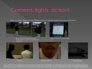 Within our music video, we used different types of camera angles, shots and movements.
Wide shot on an eye level angle
followed with a zoom in , finished with
a mid shot.
Close up shot on a high angle.
Two shot Extreme close up Hand held shot
The camera shots, angles and movement upholds the convention of a generic music video e.g. extreme close up.
Although we use these shots but not for the same reason they do- vanity, whereas we want to capture expression.
 