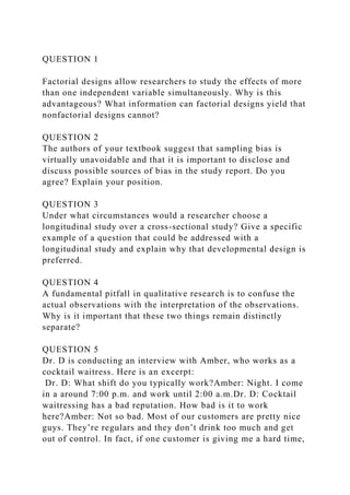 QUESTION 1
Factorial designs allow researchers to study the effects of more
than one independent variable simultaneously. Why is this
advantageous? What information can factorial designs yield that
nonfactorial designs cannot?
QUESTION 2
The authors of your textbook suggest that sampling bias is
virtually unavoidable and that it is important to disclose and
discuss possible sources of bias in the study report. Do you
agree? Explain your position.
QUESTION 3
Under what circumstances would a researcher choose a
longitudinal study over a cross-sectional study? Give a specific
example of a question that could be addressed with a
longitudinal study and explain why that developmental design is
preferred.
QUESTION 4
A fundamental pitfall in qualitative research is to confuse the
actual observations with the interpretation of the observations.
Why is it important that these two things remain distinctly
separate?
QUESTION 5
Dr. D is conducting an interview with Amber, who works as a
cocktail waitress. Here is an excerpt:
Dr. D: What shift do you typically work?Amber: Night. I come
in a around 7:00 p.m. and work until 2:00 a.m.Dr. D: Cocktail
waitressing has a bad reputation. How bad is it to work
here?Amber: Not so bad. Most of our customers are pretty nice
guys. They’re regulars and they don’t drink too much and get
out of control. In fact, if one customer is giving me a hard time,
 