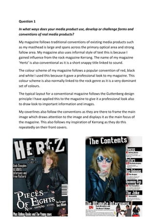 Question 1
In what ways does your media product use, develop or challenge forms and
conventions of real media products?
My magazine follows traditional conventions of existing media products such
as my masthead is large and spans across the primary optical area and strong
fallow area. My magazine also uses informal style of text this is because I
gained influence from the rock magazine Kerrang. The name of my magazine
‘Hertz’ is also conventional as it is a short snappy title linked to sound.
The colour scheme of my magazine follows a popular convention of red, black
and white I used this because it gave a professional look to my magazine. This
colour scheme is also normally linked to the rock genre as it is a very dominant
set of colours.
The typical layout for a conventional magazine follows the Guttenberg design
principle I have applied this to the magazine to give it a professional look also
to draw look to important information and images.
My coverlines also follow the conventions as they are there to frame the main
image which draws attention to the image and displays it as the main focus of
the magazine. This also follows my inspiration of Kerrang as they do this
repeatedly on their front covers.
 