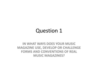 Question 1
IN WHAT WAYS DOES YOUR MUSIC
MAGAZINE USE, DEVELOP OR CHALLENGE
FORMS AND CONVENTIONS OF REAL
MUSIC MAGAZINES?
 