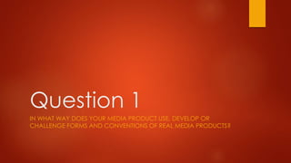 Question 1
IN WHAT WAY DOES YOUR MEDIA PRODUCT USE, DEVELOP OR
CHALLENGE FORMS AND CONVENTIONS OF REAL MEDIA PRODUCTS?
 