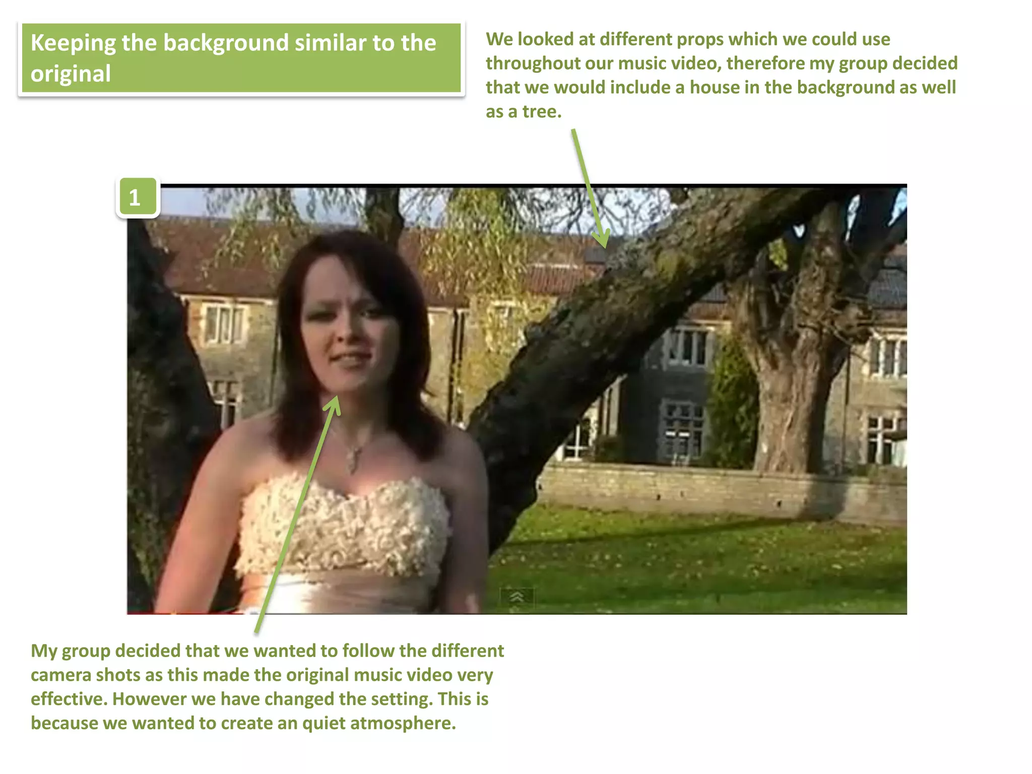 Keeping the background similar to the               We looked at different props which we could use
                                                    throughout our music video, therefore my group decided
original                                            that we would include a house in the background as well
                                                    as a tree.



           1




My group decided that we wanted to follow the different
camera shots as this made the original music video very
effective. However we have changed the setting. This is
because we wanted to create an quiet atmosphere.
 