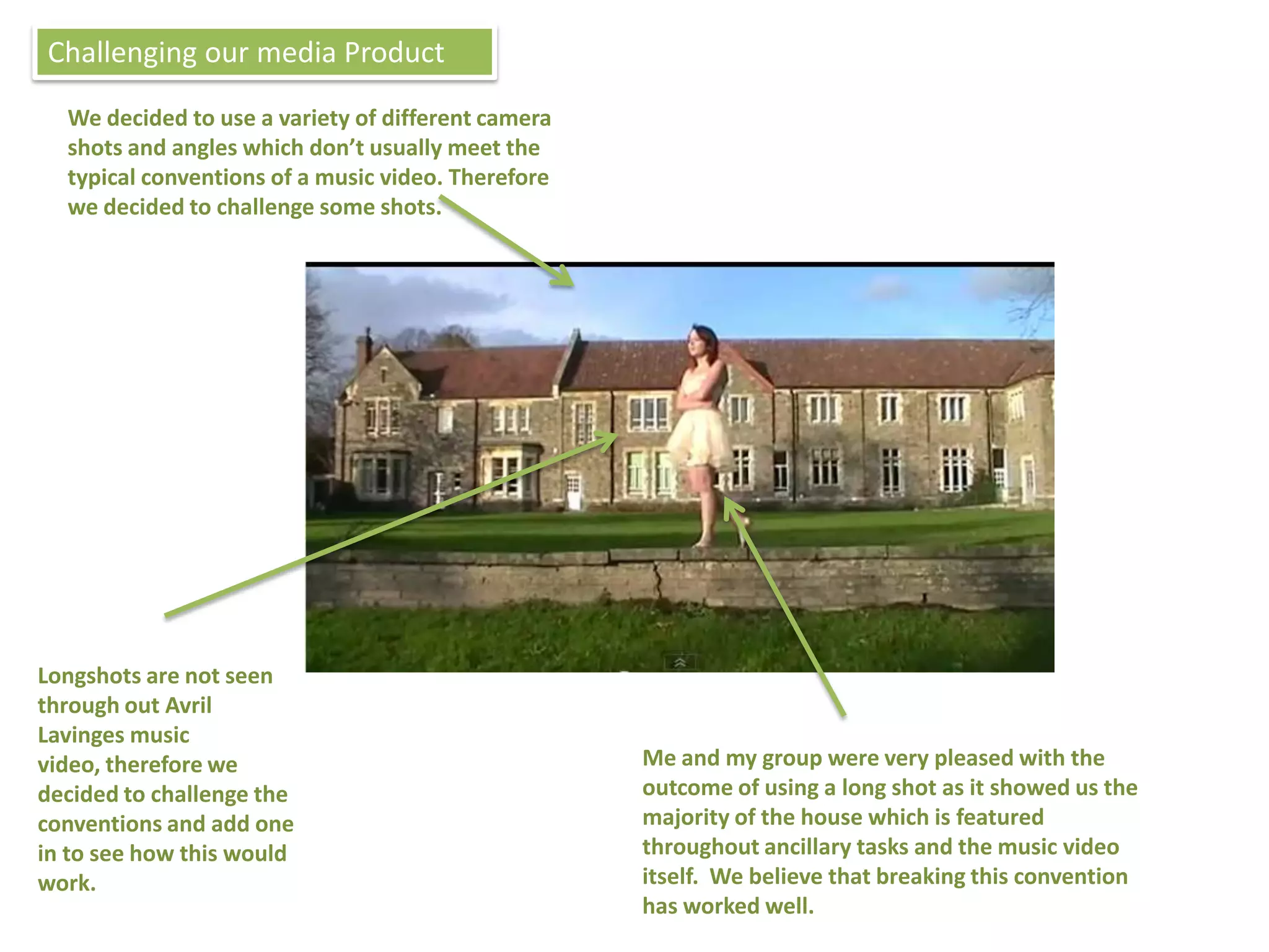 Challenging our media Product
  We decided to use a variety of different camera
  shots and angles which don’t usually meet the
  typical conventions of a music video. Therefore
  we decided to challenge some shots.




Longshots are not seen
through out Avril
Lavinges music
video, therefore we                                 Me and my group were very pleased with the
decided to challenge the                            outcome of using a long shot as it showed us the
conventions and add one                             majority of the house which is featured
in to see how this would                            throughout ancillary tasks and the music video
work.                                               itself. We believe that breaking this convention
                                                    has worked well.
 