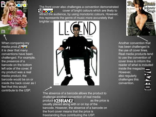 The front cover also challenges a convention demonstrated
                             by the            cover of bright colours which are likely to
                             attract the audience, by using monotonic colours. However,
                             this represents the genre of music more accurately that
                             brighter colours would.




When comparing my                                                                        Another convention that
media product with                                                                       has been challenged is
it is clear that many                                                                    the use of cover lines.
conventions have been                                                                    Real media products tend
challenged. For example,                                                                 to use the convention of
the presence of a                                                                        cover lines to inform the
barcode on the bottom                                                                    reader of what is included
left side of the cover. If                                                               inside the magazine.
my product was a real                                                                    However,
media product, the                                                                       also regularly
barcode would be on or                                                                   challenges this
inside the back cover as I                                                               convention.
feel that this would
contribute to the USP.
                               The absence of a barcode allows the product to
                               challenge another convention of real media
                               products such as                    as the price is
                               usually placed along with or on top of the
                               barcode. However, the absence of a barcode on
                               the front cover means that the price is
                               freestanding thus contributing the USP.
 