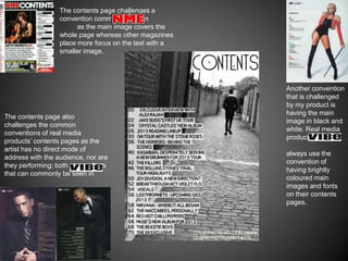 The contents page challenges a
                  convention commonly seen in
                        as the main image covers the
                  whole page whereas other magazines
                  place more focus on the text with a
                  smaller image.




                                                        Another convention
                                                        that is challenged
                                                        by my product is
                                                        having the main
The contents page also
                                                        image in black and
challenges the common
                                                        white. Real media
conventions of real media
                                                        products such as
products’ contents pages as the
artist has no direct mode of
                                                        always use the
address with the audience, nor are
                                                        convention of
they performing; both conventions
                                                        having brightly
that can commonly be seen in
                                                        coloured main
                                                        images and fonts
                                                        on their contents
                                                        pages.
 