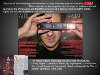 The product also challenges the convention of large interviews that can often be found in
                            This is the case as the magazine aims to target an audience who will
appreciate the photography and therefore, do not need to read as much about the artists.
Again, this will help to create a USP for the product.




                             The media product challenges the convention of structured,
                             closely aligned columns on the double page spread; a convention
                             that is used throughout the majority of real media products. This is
                             another contributor to the USP.
 