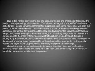 Due to the various conventions that are used, developed and challenged throughout the
product, a unique selling point is created. This allows the magazine to specify it’s audience to a
niche target. Popular conventions from other magazines such as the house style will allow the
product to enter the market with relative ease as the audience will hopefully recognise and
appreciate the familiar conventions. Additionally, the development of conventions throughout
the product, allows the magazine to have an edge on competing magazines as it is new and
current, despite the more vintage house style that has been created through the use of
photography. Furthermore, the conventions from real media products that were challenged by
the magazine are particularly responsible for the unique selling point as they will hopefully
interest the target audience; people who are willing to experience new things.
      Overall, there are more challenges to the conventions than there are conformities,
however, various conventions and forms have still been used and developed which should
hopefully increase the popularity of the product.
 