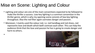 Mise en Scene: Lighting and Colour
• Lighting and colour are one of the main conventions expected to be followed to
make the thriller a success. Low-key lighting is a common convention in the
thriller genre, which is why my opening scene consists of low-key lighting
throughout. Also the red filter again connotes danger and passion.
• Moreover, I mainly used the colour red, i.e. red handbag and red shoes, red
represents love and death which both contrast each other. This can help the
audience think that the love and passion he has is going to create danger and
harm to others.
•
 