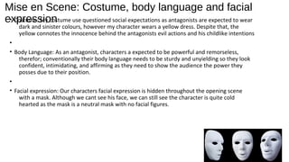 Mise en Scene: Costume, body language and facial
expression• Costume: My costume use questioned social expectations as antagonists are expected to wear
dark and sinister colours, however my character wears a yellow dress. Despite that, the
yellow connotes the innocence behind the antagonists evil actions and his childlike intentions
•
• Body Language: As an antagonist, characters a expected to be powerful and remorseless,
therefor; conventionally their body language needs to be sturdy and unyielding so they look
confident, intimidating, and affirming as they need to show the audience the power they
posses due to their position.
•
• Facial expression: Our characters facial expression is hidden throughout the opening scene
with a mask. Although we cant see his face, we can still see the character is quite cold
hearted as the mask is a neutral mask with no facial figures.
 