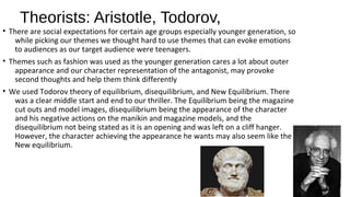 Theorists: Aristotle, Todorov,
• There are social expectations for certain age groups especially younger generation, so
while picking our themes we thought hard to use themes that can evoke emotions
to audiences as our target audience were teenagers.
• Themes such as fashion was used as the younger generation cares a lot about outer
appearance and our character representation of the antagonist, may provoke
second thoughts and help them think differently
• We used Todorov theory of equilibrium, disequilibrium, and New Equilibrium. There
was a clear middle start and end to our thriller. The Equilibrium being the magazine
cut outs and model images, disequilibrium being the appearance of the character
and his negative actions on the manikin and magazine models, and the
disequilibrium not being stated as it is an opening and was left on a cliff hanger.
However, the character achieving the appearance he wants may also seem like the
New equilibrium.
 