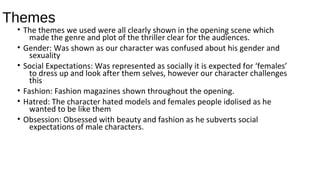 Themes
• The themes we used were all clearly shown in the opening scene which
made the genre and plot of the thriller clear for the audiences.
• Gender: Was shown as our character was confused about his gender and
sexuality
• Social Expectations: Was represented as socially it is expected for ‘females’
to dress up and look after them selves, however our character challenges
this
• Fashion: Fashion magazines shown throughout the opening.
• Hatred: The character hated models and females people idolised as he
wanted to be like them
• Obsession: Obsessed with beauty and fashion as he subverts social
expectations of male characters.
 