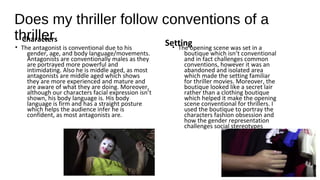 Does my thriller follow conventions of a
thrillerCharacters
• The antagonist is conventional due to his
gender, age, and body language/movements.
Antagonists are conventionally males as they
are portrayed more powerful and
intimidating. Also he is middle aged, as most
antagonists are middle aged which shows
they are more experienced and mature and
are aware of what they are doing. Moreover,
although our characters facial expression isn’t
shown, his body language is. His body
language is firm and has a straight posture
which helps the audience infer he is
confident, as most antagonists are.
Setting• The opening scene was set in a
boutique which isn’t conventional
and in fact challenges common
conventions, however it was an
abandoned and isolated area
which made the setting familiar
for thriller movies. Moreover, the
boutique looked like a secret lair
rather than a clothing boutique
which helped it make the opening
scene conventional for thrillers. I
used the boutique to portray the
characters fashion obsession and
how the gender representation
challenges social stereotypes
 
