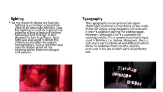 lighting
• As my research shows me low-key
lighting is a common convention
used in all successful thrillers. Low
key lighting is used throughout my
opening scene to indicate sinister
behaviour and feelings. It also
showed his bad intentions. Spot
light was also used to direct the
audiences attention to certain
iconography's. Also a red filter was
used in certain point of the
opening which connotes danger
and passion.
Typography
The typography in our production again
challenged common conventions as we made
them our selves using magazine cut outs and
it wasn’t added in during the editing stage.
However, although it isn’t a common for
opening credits, it’s a conventional technique
used in thrillers, i.e. Se7en. Moreover, the cut
outs were each individual and different which
show his isolation from society, and his
precision in his job as they were all perfectly
cut.
 