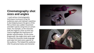 Cinematography shot
sizes and angles
I used various cinematography
techniques to prevent tiring the
audiences eyes and making it repetitive.
It also helped present the genre of the
film as there was sudden movement
and didn’t spend a long time on certain
shots. For example, as the character
pulls the lingerie a close up shot was
used to highlight the importance of
gender representation. As the scene
progressed, low angle shots were used
to show the characters body language
and make him look more superior to
the audience. This helped the audience
infer his personal status and character.
 