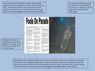 The title grabs all the attention over the entire double                                    The way my double page spread
  paged spread as it allows them to know what the band is.                                    uses the forms and conventions
  Also, the stand first adds on more information for the                                      of a real music magazine is by the
  audience to read which also contains the name of myself                                     image which dominates the
  that I took both photographs and wrote up the interview.                                    entire pages




Following the forms and
conventions of a real music
magazine I have kept it into
3 columns as it looks neat
and easy to read.




                 Keeping the colour scheme through out, so since my interview is layed out in questions and answers
                 and as other music magazines they tend to make the questions stand out for the audience to know. I
                 have used my colour scheme to have the question stand out. Also In the picture has used bits of blue
                 which for the terms and conventions of a real magazine would follow there colour scheme.
 