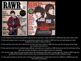 1
                                                                       1
                                         6
               4                                        4
                                         2              2                   5
       3                                                                     3
                   5



                                                                                        6
1. In the masthead i have used a drop shadow to get the title to stand this is similar to the one in NME they have used a white outline.
2. I have used a plug to draw in my audience and grab there attention this is similar to NME they have also used a plug and a black
                                           background with yellow writing to stand out.
 3. I have used the artists name who is featured on the front cover. this is similar to NME they have used the main group names. To get
                                                      you to pick up and read more.
4. I have used text under the the masthead using a different coloured box so it stands out. NMe has done the same but with some writing
                                rather than the date. this helps to make the magazine look more interesting.
5. For my main image i have used a guy dressed rockstar like looking away which makes a strong image this is similar to NME image they
             are dressed like rockstars aswell. However they are looking towards the audience which is different to mine .

 6. I have used a barcode on my front cover at the top of the page because it looks better there this is different to NME because they
                                                      have there’s at the bottom.
 